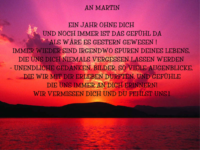 An Martin: Ein Jahr ohne Dich und noch immer ist das Gefühl da, als wäre es gestern gewesen! Immer wieder sind irgendwo Spuren Deines Lebens, die uns Dich niemals vergessen lassen werden - unendliche Gedanken, Bilder, so viele Augenblicke, die wir mit Dir erleben durften, und Gefühle, die uns immer an Dich erinnern! Wir vermissen Dich und Du fehlst uns.